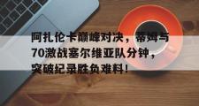 1竞技电竞-阿扎伦卡巅峰对决，蒂姆与70激战塞尔维亚队分钟，突破纪录胜负难料！的简单介绍