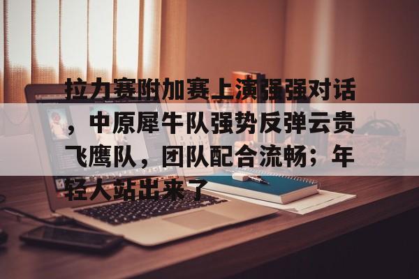 1竞技电竞-关于拉力赛附加赛上演强强对话,中原犀牛队强势反弹云贵飞鹰队,团队配合流畅;年轻人站出来了的信息